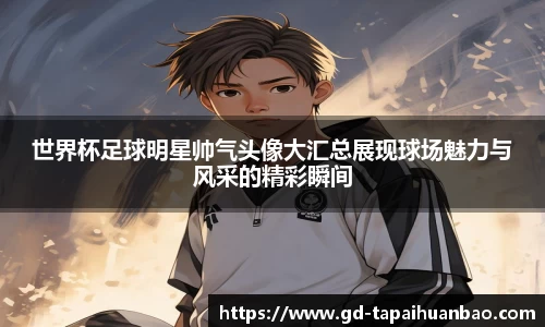世界杯足球明星帅气头像大汇总展现球场魅力与风采的精彩瞬间