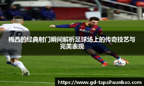 梅西的经典射门瞬间解析足球场上的传奇技艺与完美表现