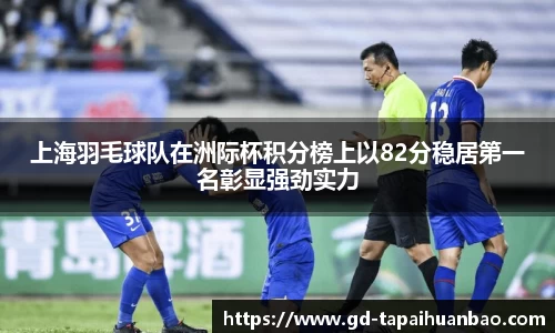 上海羽毛球队在洲际杯积分榜上以82分稳居第一名彰显强劲实力