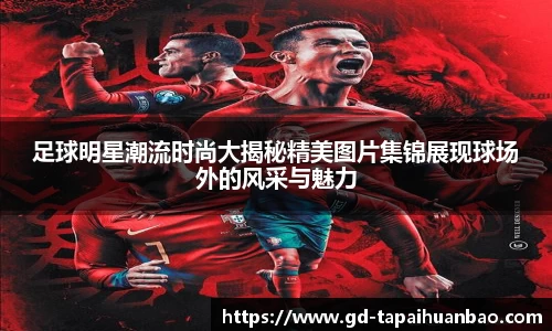 足球明星潮流时尚大揭秘精美图片集锦展现球场外的风采与魅力